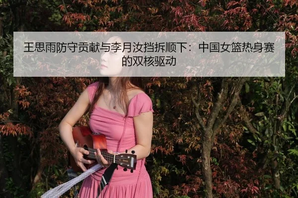 王思雨防守贡献与李月汝挡拆顺下：中国女篮热身赛的双核驱动